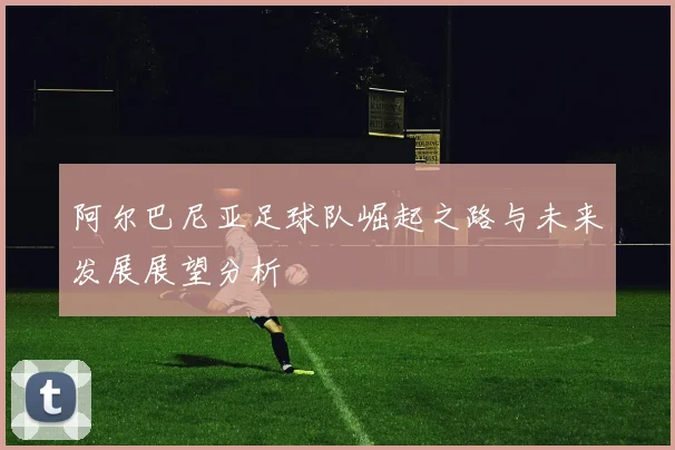 阿尔巴尼亚足球队崛起之路与未来发展展望分析