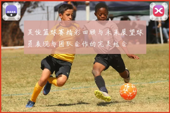 吴俊篮球赛精彩回顾与未来展望球员表现与团队合作的完美结合