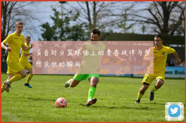 黄昏时分篮球场上的青春旋律与梦想交织的瞬间