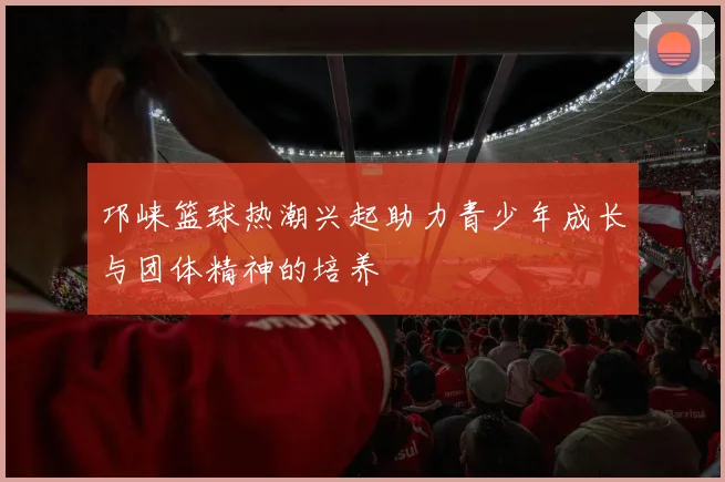 邛崃篮球热潮兴起助力青少年成长与团体精神的培养