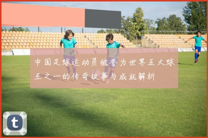 中国足球运动员被誉为世界五大球王之一的传奇故事与成就解析