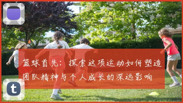 篮球首先：探索这项运动如何塑造团队精神与个人成长的深远影响