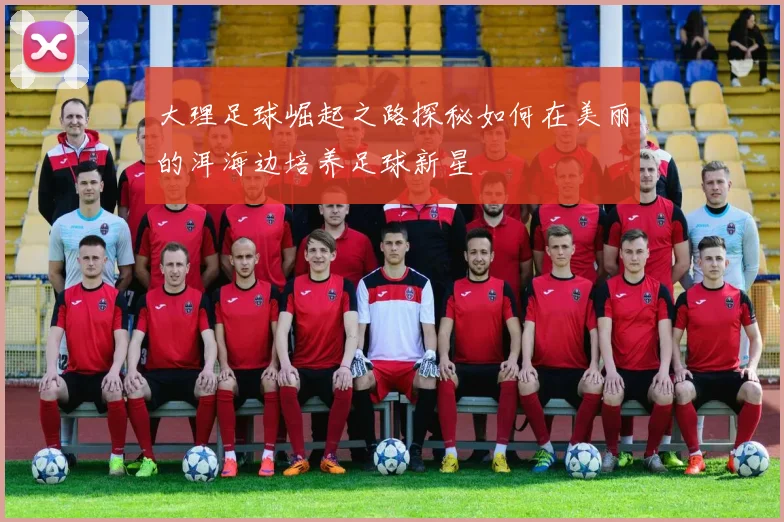 大理足球崛起之路探秘如何在美丽的洱海边培养足球新星