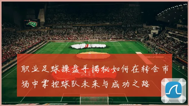 职业足球操盘手揭秘如何在转会市场中掌控球队未来与成功之路