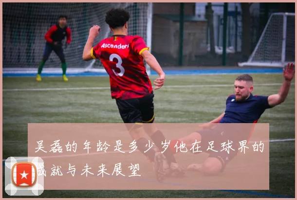 吴磊的年龄是多少岁他在足球界的成就与未来展望