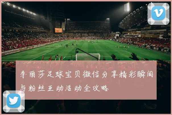 李丽莎足球宝贝微信分享精彩瞬间与粉丝互动活动全攻略