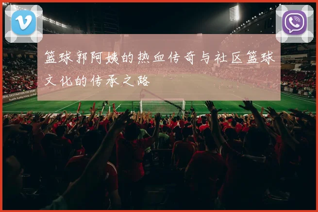 篮球郭阿姨的热血传奇与社区篮球文化的传承之路